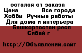 остался от заказа › Цена ­ 3 500 - Все города Хобби. Ручные работы » Для дома и интерьера   . Башкортостан респ.,Сибай г.